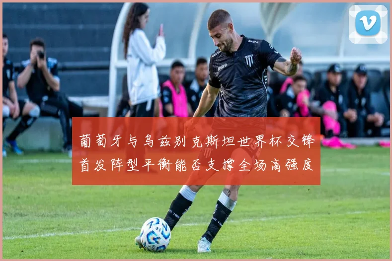 葡萄牙与乌兹别克斯坦世界杯交锋首发阵型平衡能否支撑全场高强度