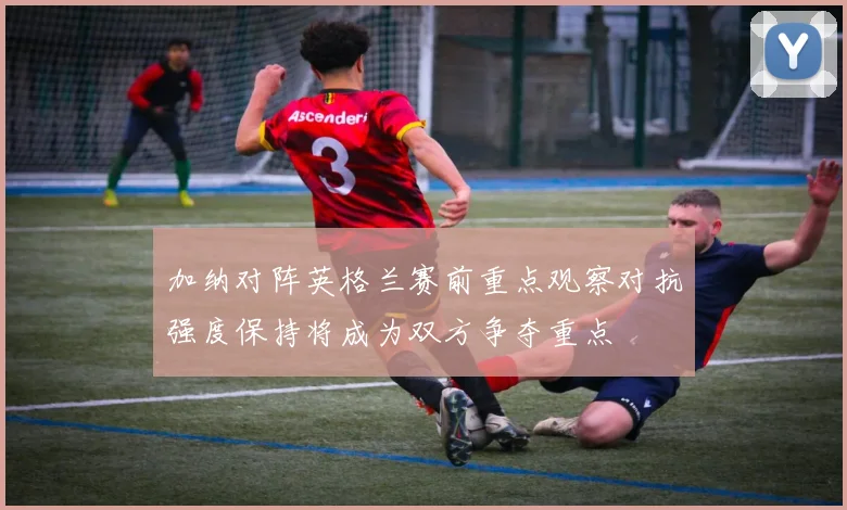 加纳对阵英格兰赛前重点观察对抗强度保持将成为双方争夺重点