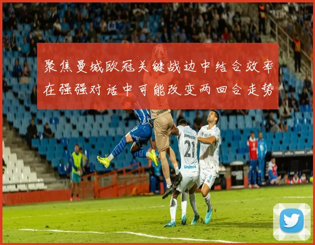 聚焦曼城欧冠关键战边中结合效率在强强对话中可能改变两回合走势