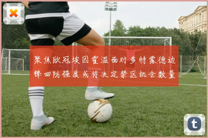 聚焦欧冠埃因霍温面对多特蒙德边锋回防强度或将决定禁区机会数量