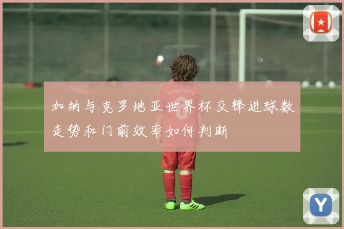 加纳与克罗地亚世界杯交锋进球数走势和门前效率如何判断