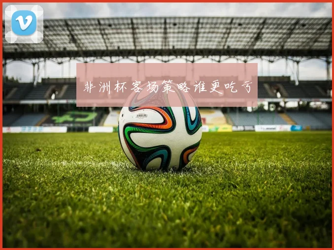 非洲杯客场策略谁更吃亏