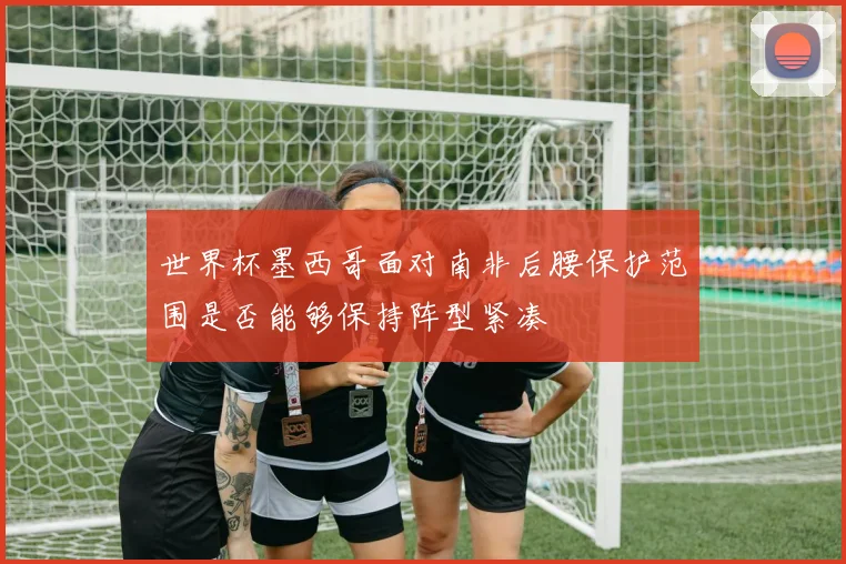 世界杯墨西哥面对南非后腰保护范围是否能够保持阵型紧凑