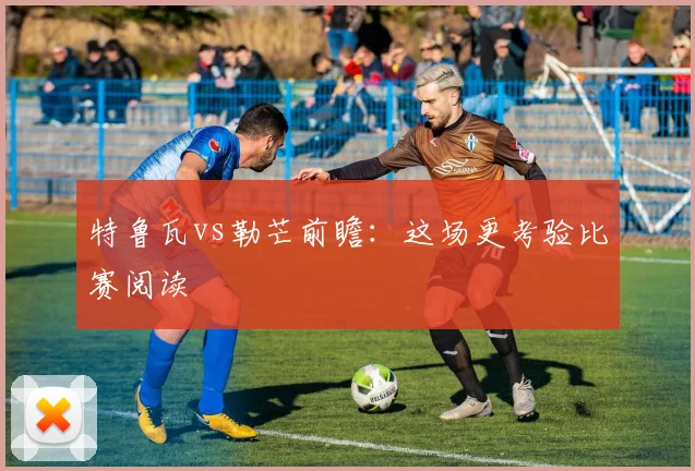 特鲁瓦vs勒芒前瞻：这场更考验比赛阅读