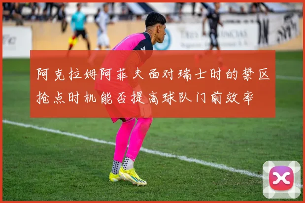 阿克拉姆阿菲夫面对瑞士时的禁区抢点时机能否提高球队门前效率