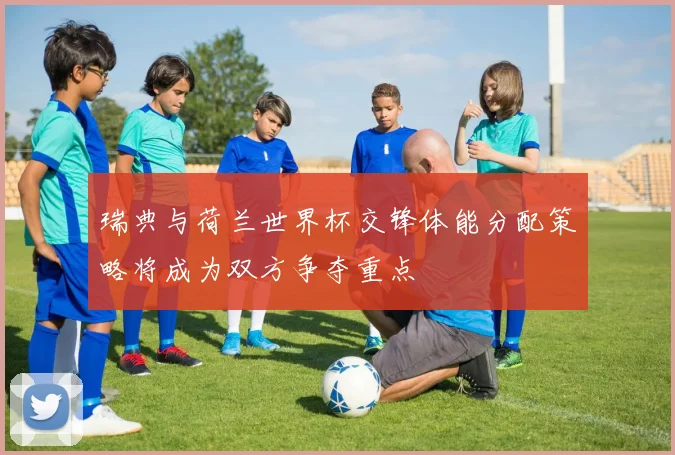 瑞典与荷兰世界杯交锋体能分配策略将成为双方争夺重点