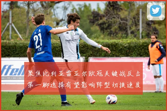 聚焦比利亚雷亚尔欧冠关键战反击第一脚选择有望影响阵型切换速度