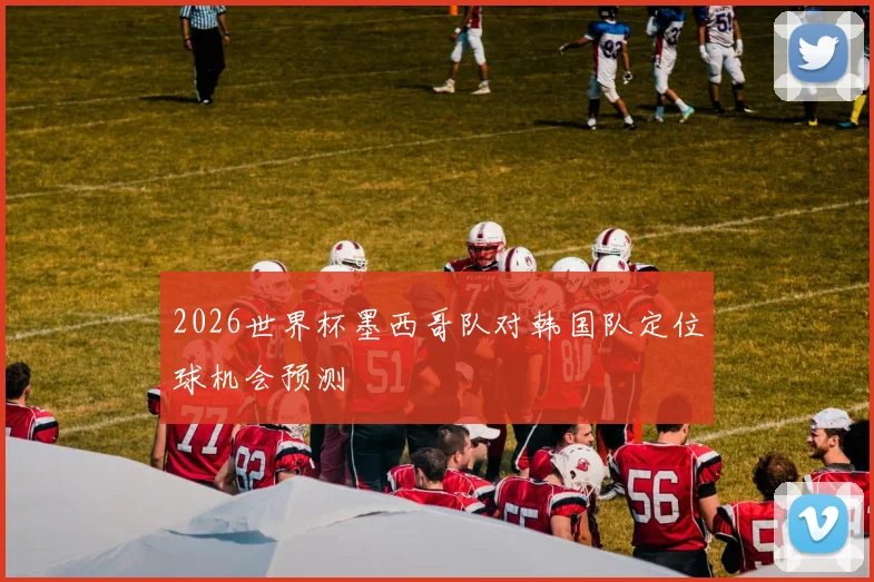 2026世界杯墨西哥队对韩国队定位球机会预测