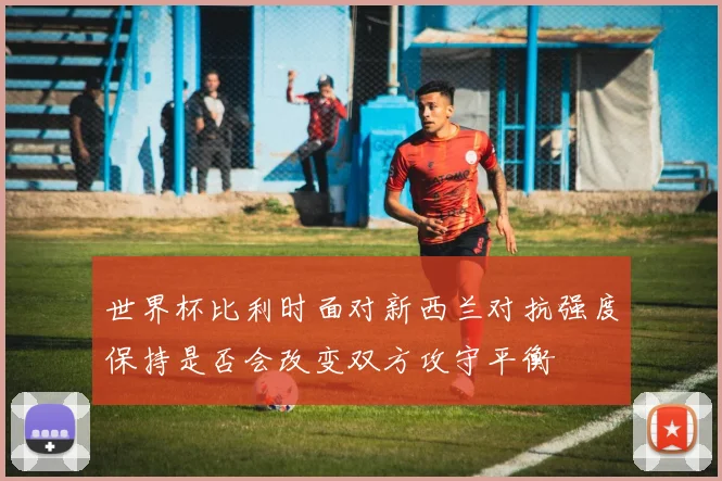 世界杯比利时面对新西兰对抗强度保持是否会改变双方攻守平衡
