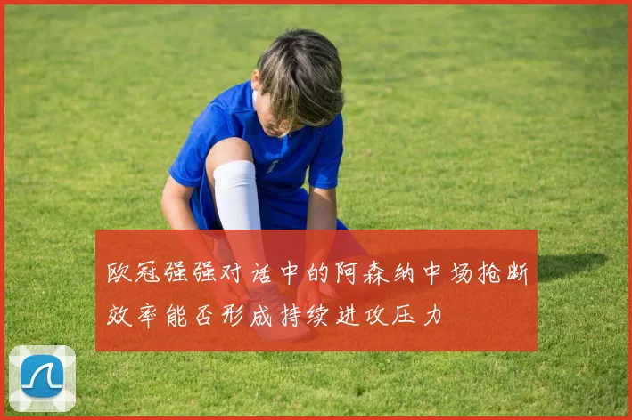 欧冠强强对话中的阿森纳中场抢断效率能否形成持续进攻压力