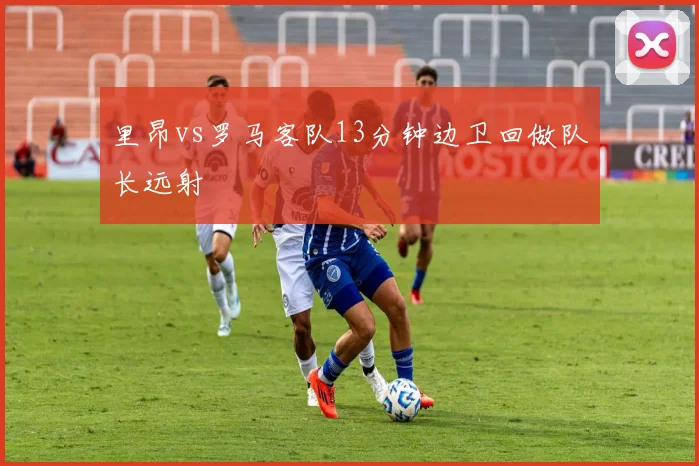 里昂vs罗马客队13分钟边卫回做队长远射