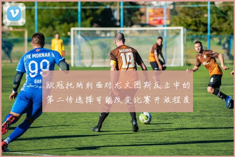 欧冠托纳利面对尤文图斯反击中的第二传选择可能改变比赛开放程度