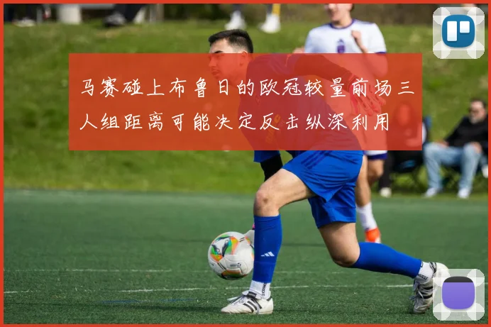 马赛碰上布鲁日的欧冠较量前场三人组距离可能决定反击纵深利用