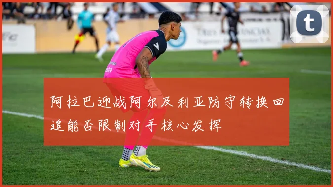 阿拉巴迎战阿尔及利亚防守转换回追能否限制对手核心发挥