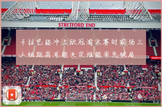 卡拉巴赫冲击欧冠淘汰赛时前场三人组距离可能决定谁能率先破局