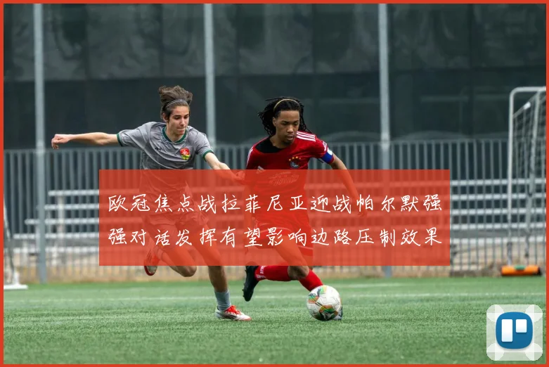欧冠焦点战拉菲尼亚迎战帕尔默强强对话发挥有望影响边路压制效果