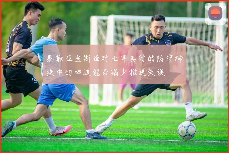 泰勒亚当斯面对土耳其时的防守转换中的回追能否减少推进失误