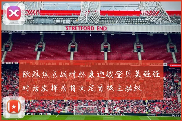 欧冠焦点战特林康迎战登贝莱强强对话发挥或将决定晋级主动权