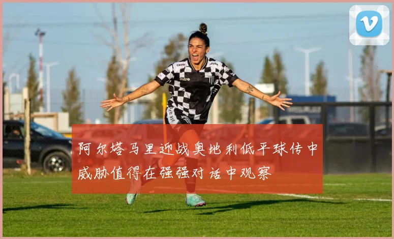 阿尔塔马里迎战奥地利低平球传中威胁值得在强强对话中观察