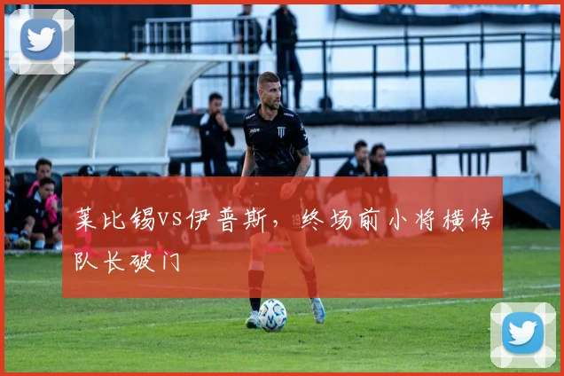莱比锡vs伊普斯，终场前小将横传队长破门